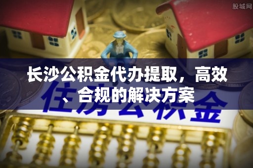 精河长沙公积金代办提取，高效、合规的解决方案