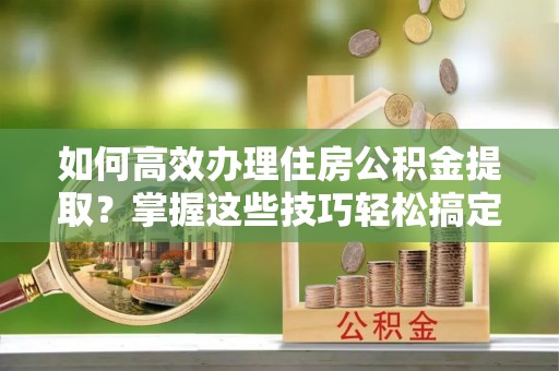 精河如何高效办理住房公积金提取？掌握这些技巧轻松搞定