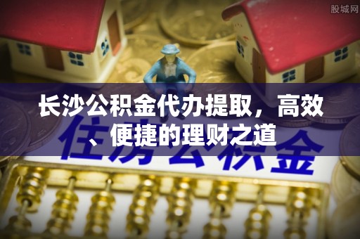 精河长沙公积金代办提取，高效、便捷的理财之道
