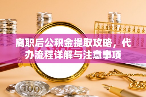 精河离职后公积金提取攻略，代办流程详解与注意事项