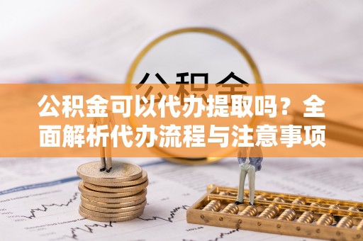 精河公积金可以代办提取吗？全面解析代办流程与注意事项